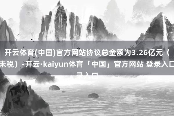 开云体育(中国)官方网站协议总金额为3.26亿元（未税）-开云·kaiyun体育「中国」官方网站 登录入口