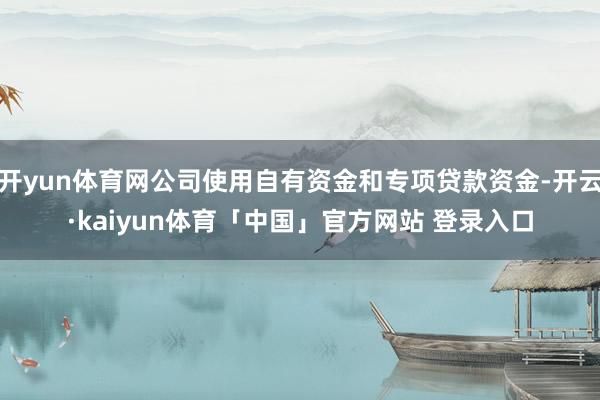 开yun体育网公司使用自有资金和专项贷款资金-开云·kaiyun体育「中国」官方网站 登录入口