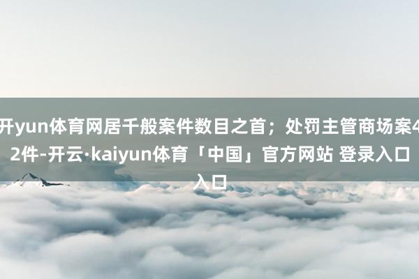 开yun体育网居千般案件数目之首；处罚主管商场案42件-开云·kaiyun体育「中国」官方网站 登录入口