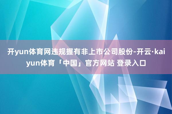 开yun体育网违规握有非上市公司股份-开云·kaiyun体育「中国」官方网站 登录入口