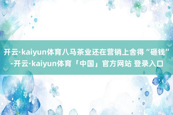 开云·kaiyun体育八马茶业还在营销上舍得“砸钱”-开云·kaiyun体育「中国」官方网站 登录入口