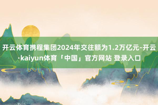 开云体育携程集团2024年交往额为1.2万亿元-开云·kaiyun体育「中国」官方网站 登录入口