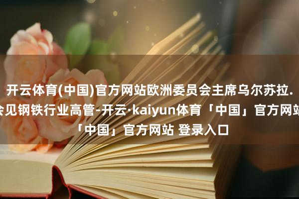 开云体育(中国)官方网站欧洲委员会主席乌尔苏拉.冯德莱恩会见钢铁行业高管-开云·kaiyun体育「中国」官方网站 登录入口