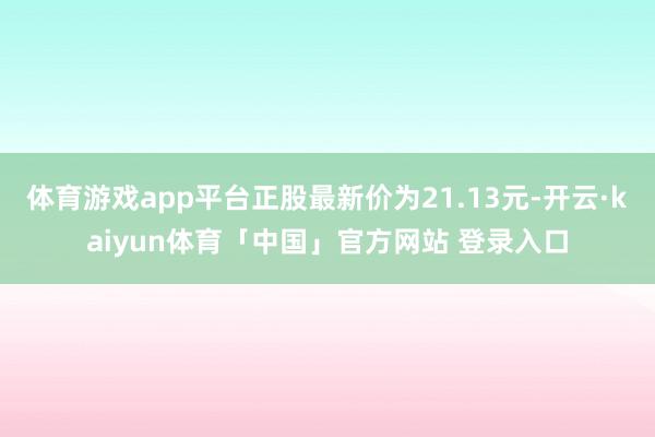 体育游戏app平台正股最新价为21.13元-开云·kaiyun体育「中国」官方网站 登录入口
