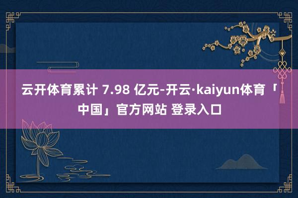 云开体育累计 7.98 亿元-开云·kaiyun体育「中国」官方网站 登录入口