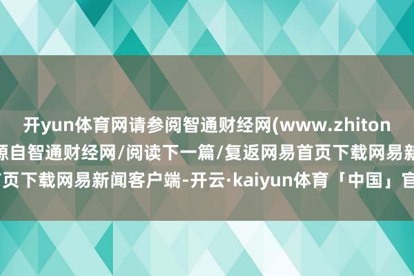 开yun体育网请参阅智通财经网(www.zhitongcaijing.com)本文源自智通财经网/阅读下一篇/复返网易首页下载网易新闻客户端-开云·kaiyun体育「中国」官方网站 登录入口