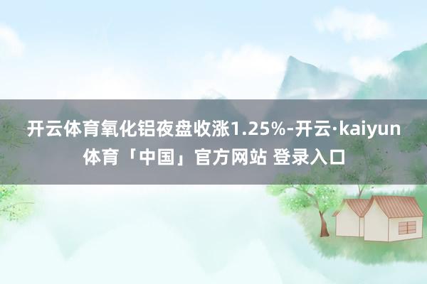 开云体育氧化铝夜盘收涨1.25%-开云·kaiyun体育「中国」官方网站 登录入口