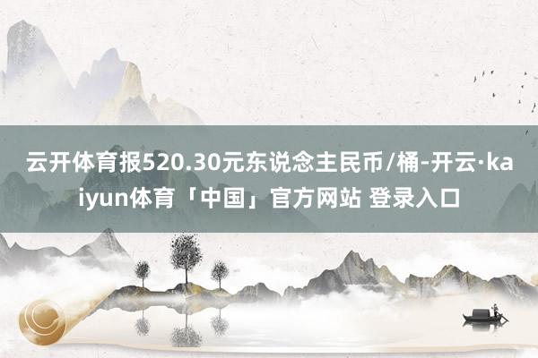 云开体育报520.30元东说念主民币/桶-开云·kaiyun体育「中国」官方网站 登录入口