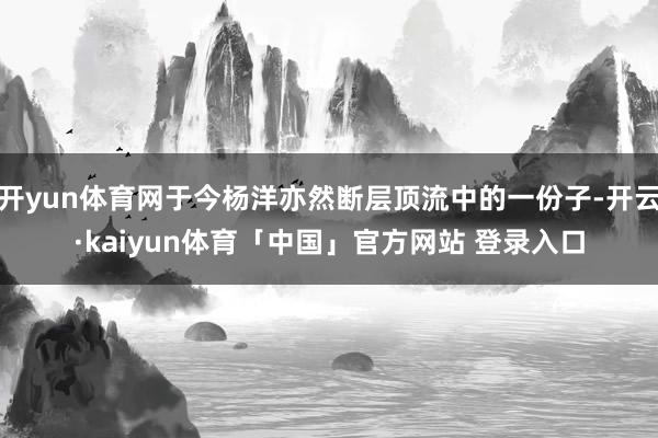 开yun体育网于今杨洋亦然断层顶流中的一份子-开云·kaiyun体育「中国」官方网站 登录入口