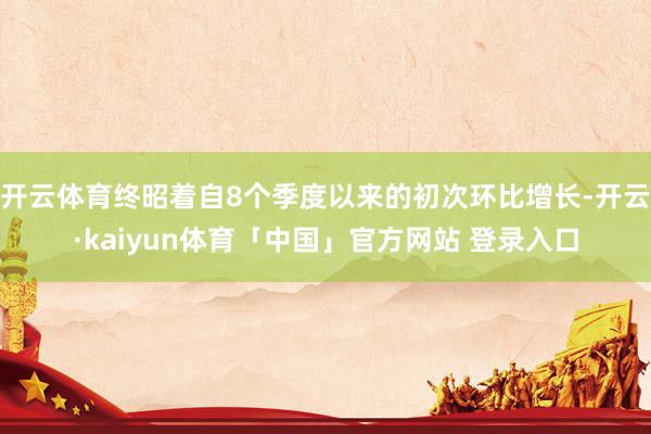 开云体育终昭着自8个季度以来的初次环比增长-开云·kaiyun体育「中国」官方网站 登录入口