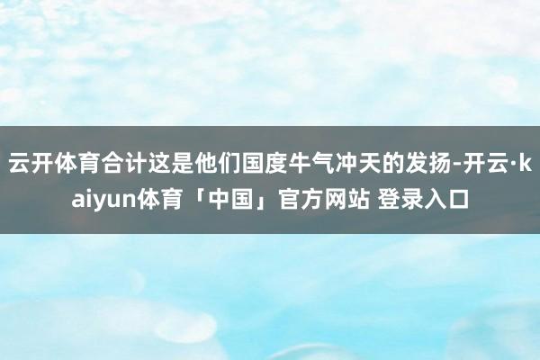 云开体育合计这是他们国度牛气冲天的发扬-开云·kaiyun体育「中国」官方网站 登录入口