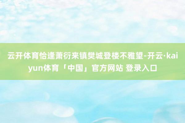 云开体育恰逢萧衍来镇樊城登楼不雅望-开云·kaiyun体育「中国」官方网站 登录入口
