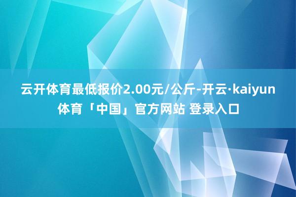 云开体育最低报价2.00元/公斤-开云·kaiyun体育「中国」官方网站 登录入口