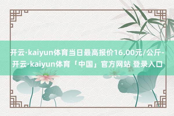 开云·kaiyun体育当日最高报价16.00元/公斤-开云·kaiyun体育「中国」官方网站 登录入口