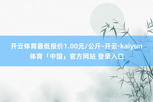 开云体育最低报价1.00元/公斤-开云·kaiyun体育「中国」官方网站 登录入口