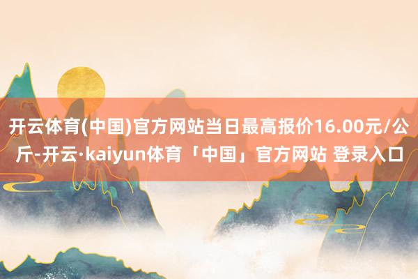 开云体育(中国)官方网站当日最高报价16.00元/公斤-开云·kaiyun体育「中国」官方网站 登录入口