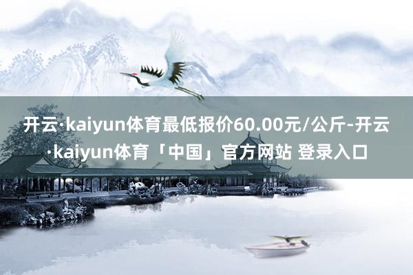 开云·kaiyun体育最低报价60.00元/公斤-开云·kaiyun体育「中国」官方网站 登录入口