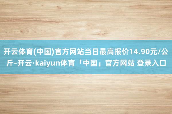 开云体育(中国)官方网站当日最高报价14.90元/公斤-开云·kaiyun体育「中国」官方网站 登录入口
