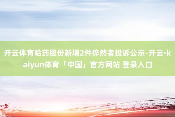 开云体育哈药股份新增2件猝然者投诉公示-开云·kaiyun体育「中国」官方网站 登录入口