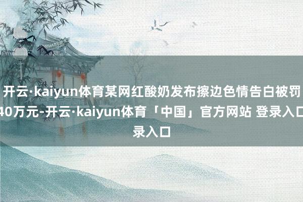 开云·kaiyun体育某网红酸奶发布擦边色情告白被罚40万元-开云·kaiyun体育「中国」官方网站 登录入口