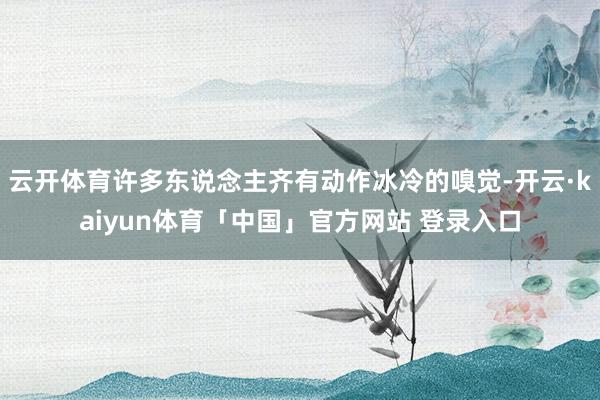 云开体育许多东说念主齐有动作冰冷的嗅觉-开云·kaiyun体育「中国」官方网站 登录入口