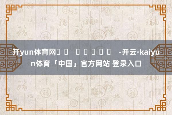开yun体育网		  					  -开云·kaiyun体育「中国」官方网站 登录入口