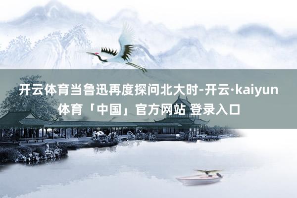 开云体育当鲁迅再度探问北大时-开云·kaiyun体育「中国」官方网站 登录入口