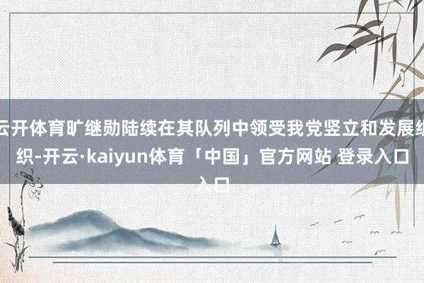 云开体育旷继勋陆续在其队列中领受我党竖立和发展组织-开云·kaiyun体育「中国」官方网站 登录入口