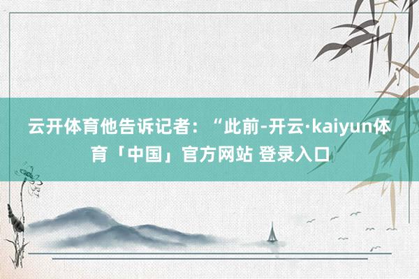 云开体育　　他告诉记者：“此前-开云·kaiyun体育「中国」官方网站 登录入口
