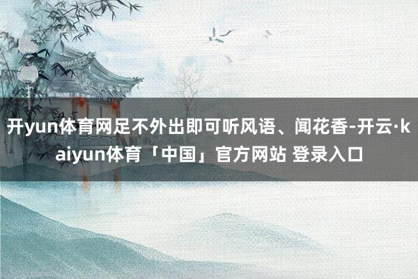 开yun体育网足不外出即可听风语、闻花香-开云·kaiyun体育「中国」官方网站 登录入口
