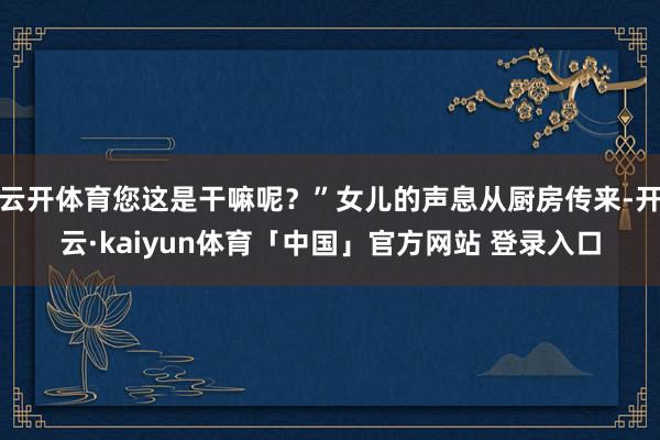 云开体育您这是干嘛呢？”女儿的声息从厨房传来-开云·kaiyun体育「中国」官方网站 登录入口