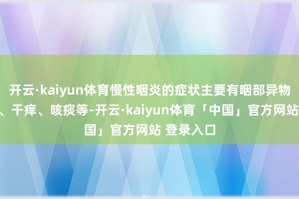 开云·kaiyun体育慢性咽炎的症状主要有咽部异物感、干痛、干痒、咳痰等-开云·kaiyun体育「中国」官方网站 登录入口