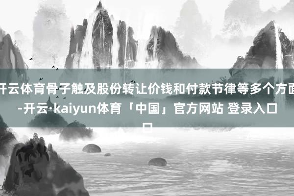 开云体育骨子触及股份转让价钱和付款节律等多个方面-开云·kaiyun体育「中国」官方网站 登录入口