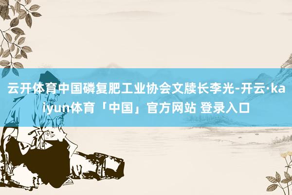 云开体育中国磷复肥工业协会文牍长李光-开云·kaiyun体育「中国」官方网站 登录入口