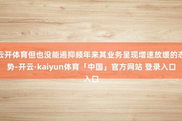 云开体育但也没能遏抑频年来其业务呈现增速放缓的态势-开云·kaiyun体育「中国」官方网站 登录入口