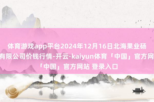 体育游戏app平台2024年12月16日北海果业砀山惠丰阛阓有限公司价钱行情-开云·kaiyun体育「中国」官方网站 登录入口