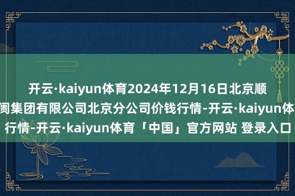 开云·kaiyun体育2024年12月16日北京顺鑫石门海外农家具批发阛阓集团有限公司北京分公司价钱行情-开云·kaiyun体育「中国」官方网站 登录入口