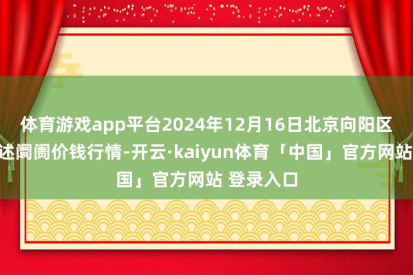 体育游戏app平台2024年12月16日北京向阳区大洋路概述阛阓价钱行情-开云·kaiyun体育「中国」官方网站 登录入口