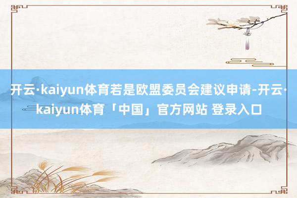 开云·kaiyun体育若是欧盟委员会建议申请-开云·kaiyun体育「中国」官方网站 登录入口