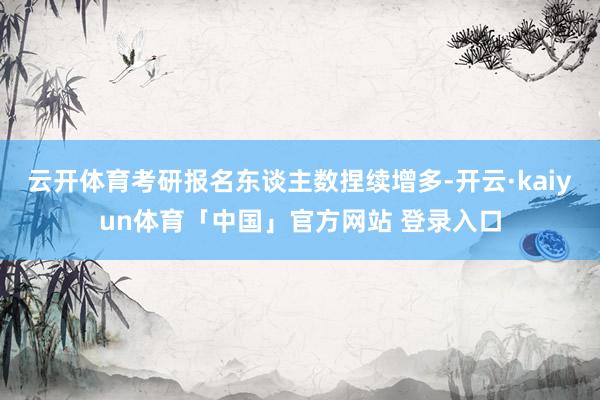 云开体育考研报名东谈主数捏续增多-开云·kaiyun体育「中国」官方网站 登录入口