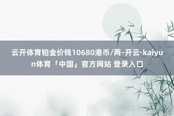 云开体育铂金价钱10680港币/两-开云·kaiyun体育「中国」官方网站 登录入口
