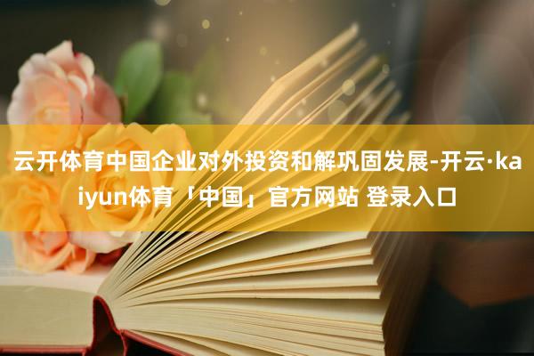 云开体育中国企业对外投资和解巩固发展-开云·kaiyun体育「中国」官方网站 登录入口