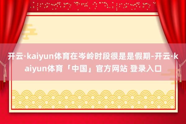 开云·kaiyun体育在岑岭时段很是是假期-开云·kaiyun体育「中国」官方网站 登录入口
