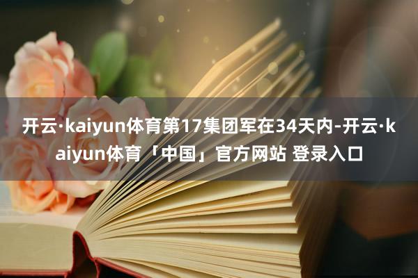 开云·kaiyun体育第17集团军在34天内-开云·kaiyun体育「中国」官方网站 登录入口