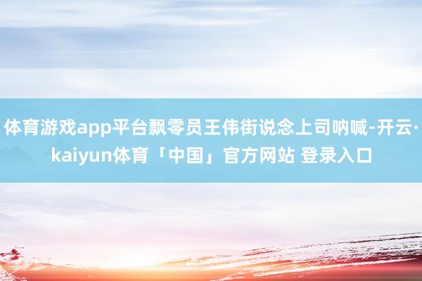 体育游戏app平台飘零员王伟街说念上司呐喊-开云·kaiyun体育「中国」官方网站 登录入口