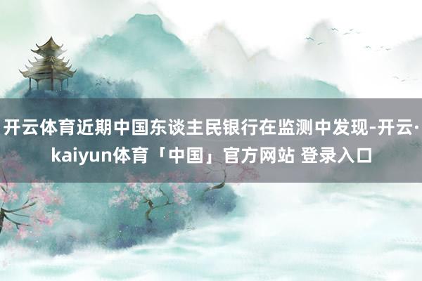 开云体育近期中国东谈主民银行在监测中发现-开云·kaiyun体育「中国」官方网站 登录入口