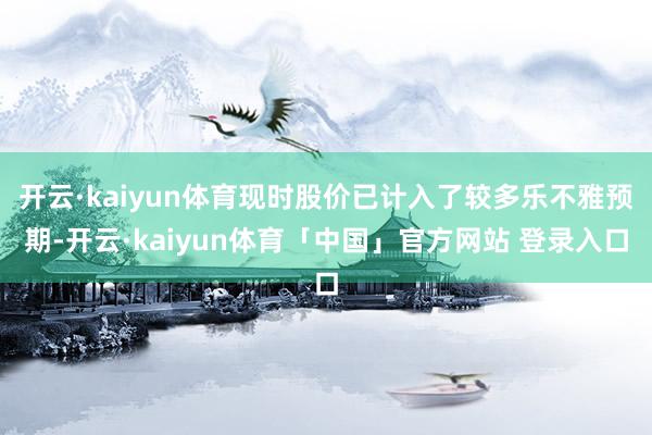 开云·kaiyun体育现时股价已计入了较多乐不雅预期-开云·kaiyun体育「中国」官方网站 登录入口