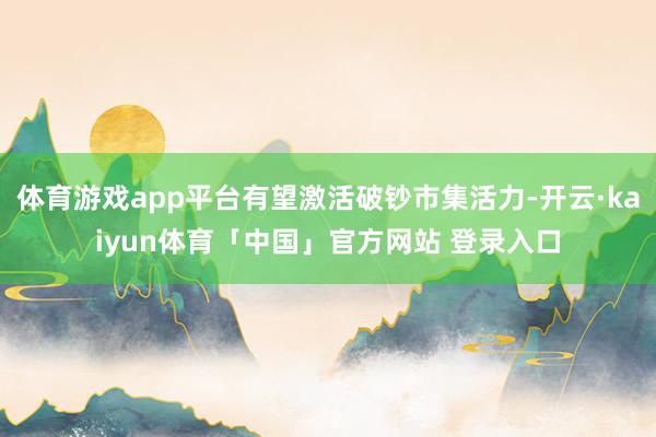 体育游戏app平台有望激活破钞市集活力-开云·kaiyun体育「中国」官方网站 登录入口