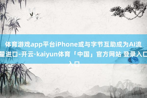 体育游戏app平台iPhone或与字节互助成为AI流量进口-开云·kaiyun体育「中国」官方网站 登录入口
