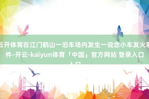 云开体育在江门鹤山一泊车场内发生一说念小车发火事件-开云·kaiyun体育「中国」官方网站 登录入口